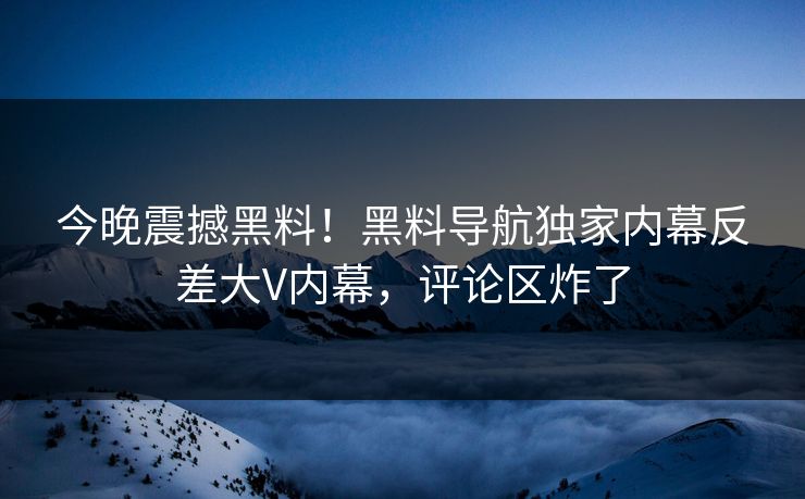 今晚震撼黑料！黑料导航独家内幕反差大V内幕，评论区炸了