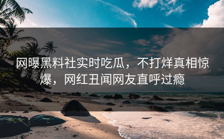 网曝黑料社实时吃瓜，不打烊真相惊爆，网红丑闻网友直呼过瘾