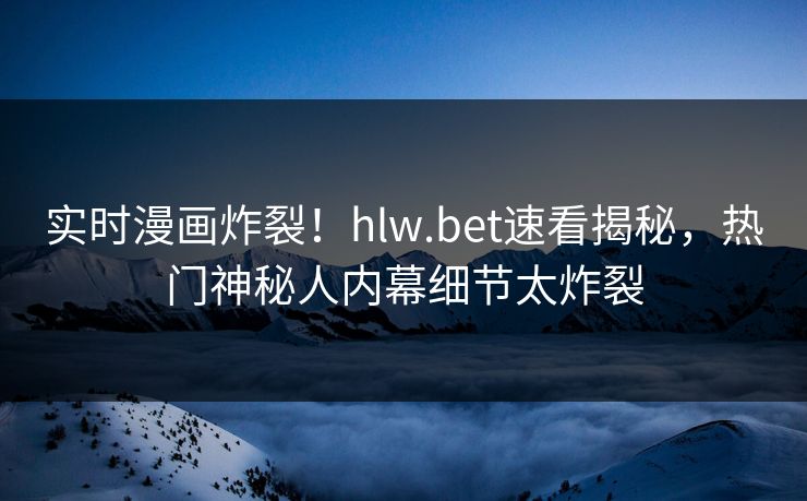 实时漫画炸裂！hlw.bet速看揭秘，热门神秘人内幕细节太炸裂