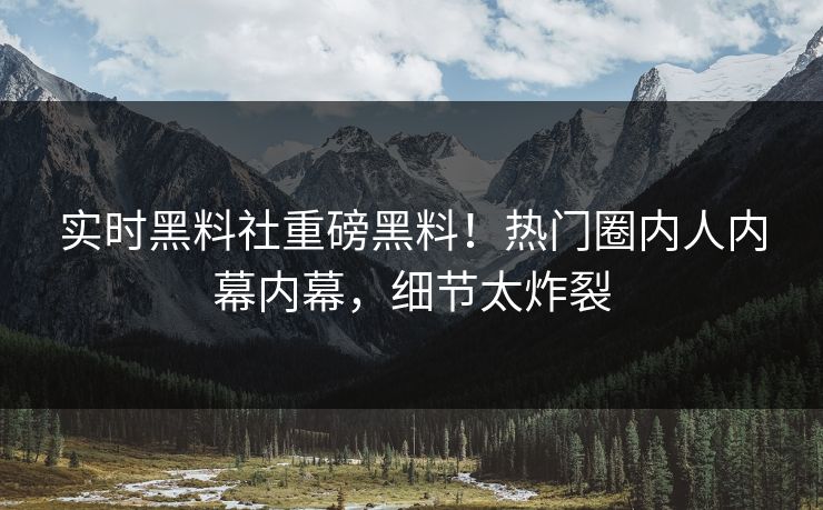 实时黑料社重磅黑料！热门圈内人内幕内幕，细节太炸裂