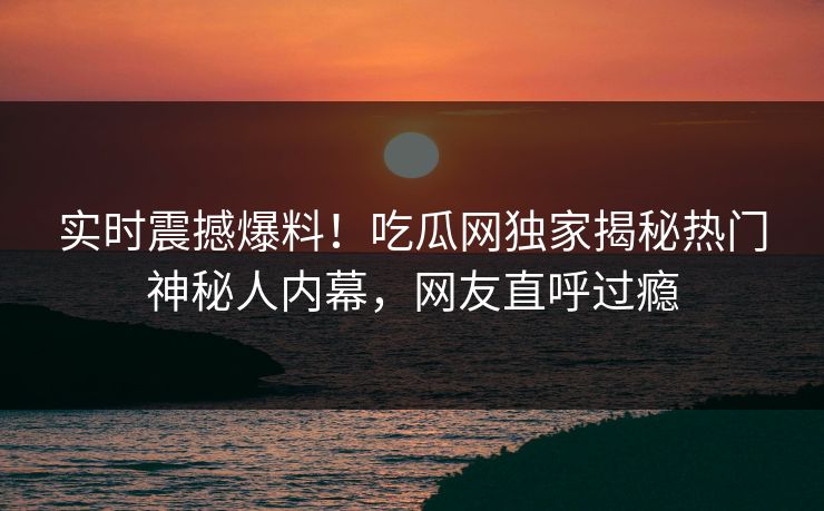 实时震撼爆料！吃瓜网独家揭秘热门神秘人内幕，网友直呼过瘾