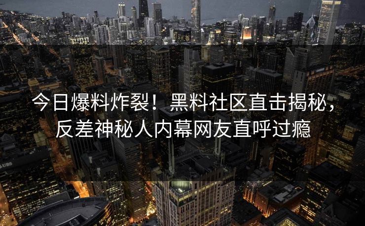 今日爆料炸裂！黑料社区直击揭秘，反差神秘人内幕网友直呼过瘾