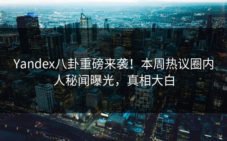 Yandex八卦重磅来袭！本周热议圈内人秘闻曝光，真相大白