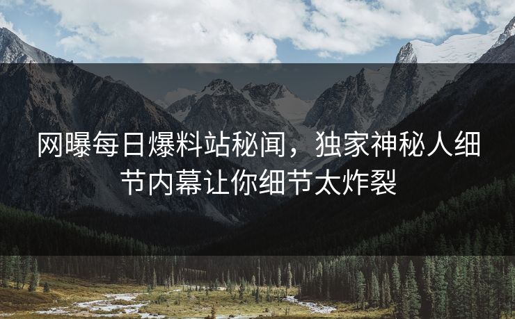 网曝每日爆料站秘闻，独家神秘人细节内幕让你细节太炸裂