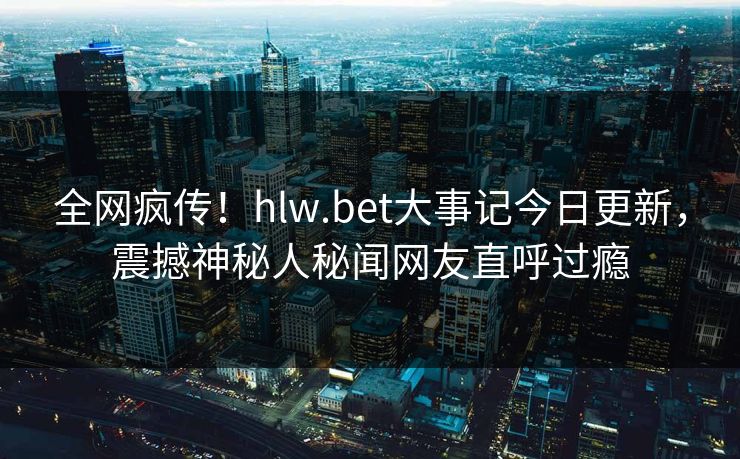 全网疯传！hlw.bet大事记今日更新，震撼神秘人秘闻网友直呼过瘾