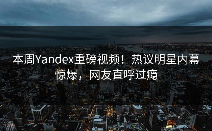 本周Yandex重磅视频！热议明星内幕惊爆，网友直呼过瘾