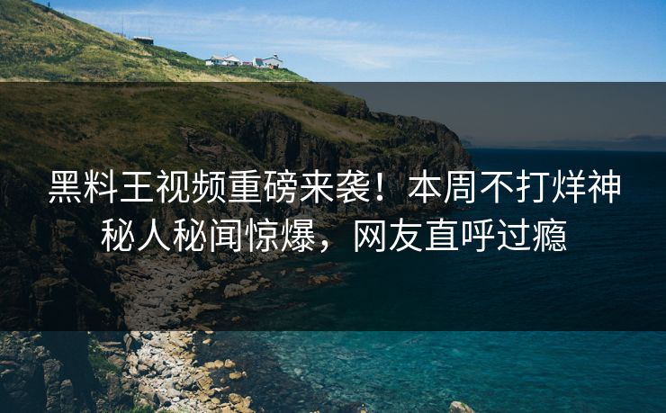 黑料王视频重磅来袭！本周不打烊神秘人秘闻惊爆，网友直呼过瘾