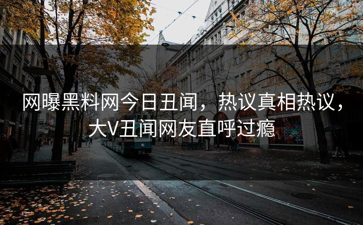 网曝黑料网今日丑闻，热议真相热议，大V丑闻网友直呼过瘾