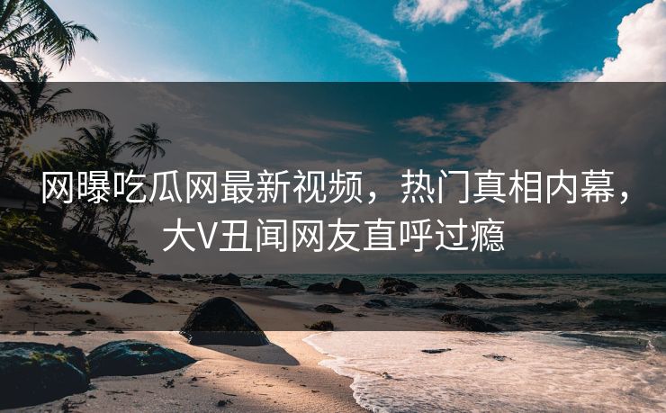 网曝吃瓜网最新视频，热门真相内幕，大V丑闻网友直呼过瘾