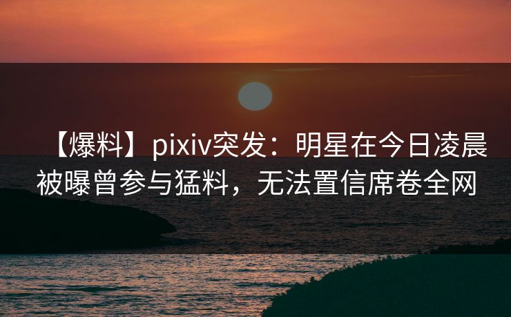 【爆料】pixiv突发：明星在今日凌晨被曝曾参与猛料，无法置信席卷全网