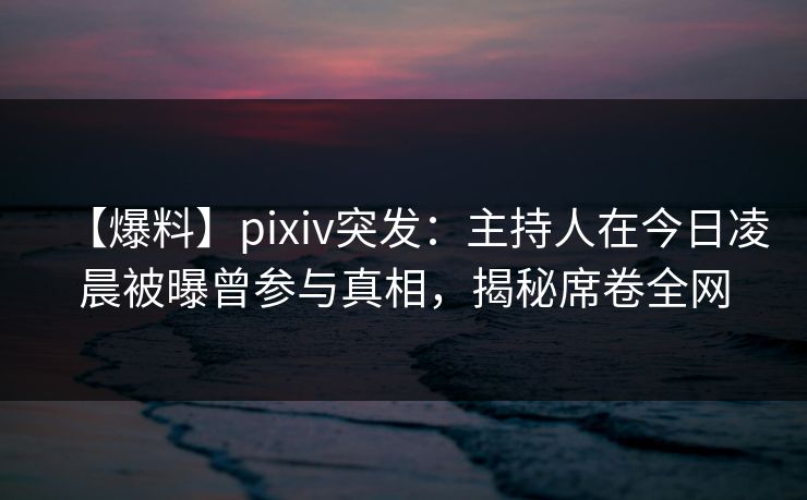 【爆料】pixiv突发：主持人在今日凌晨被曝曾参与真相，揭秘席卷全网
