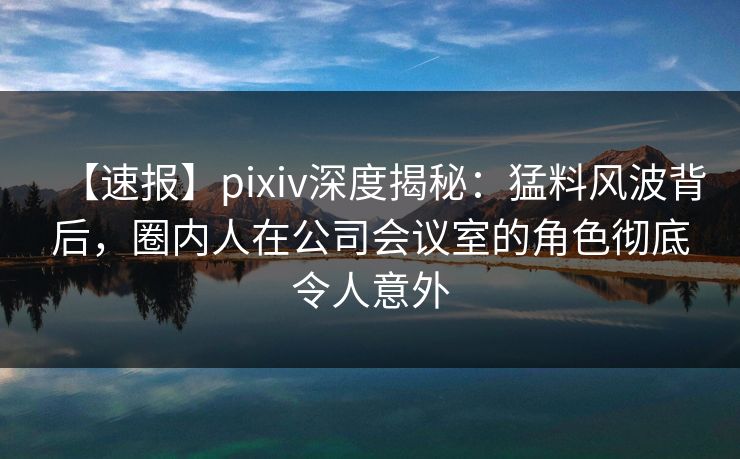 【速报】pixiv深度揭秘：猛料风波背后，圈内人在公司会议室的角色彻底令人意外