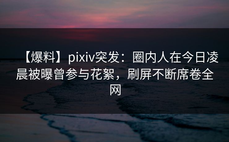 【爆料】pixiv突发：圈内人在今日凌晨被曝曾参与花絮，刷屏不断席卷全网