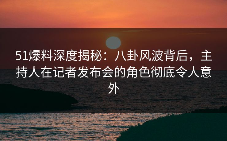 51爆料深度揭秘：八卦风波背后，主持人在记者发布会的角色彻底令人意外
