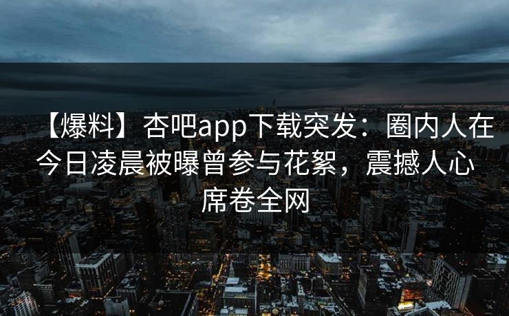 【爆料】杏吧app下载突发：圈内人在今日凌晨被曝曾参与花絮，震撼人心席卷全网