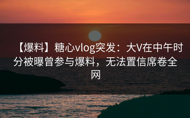 【爆料】糖心vlog突发：大V在中午时分被曝曾参与爆料，无法置信席卷全网
