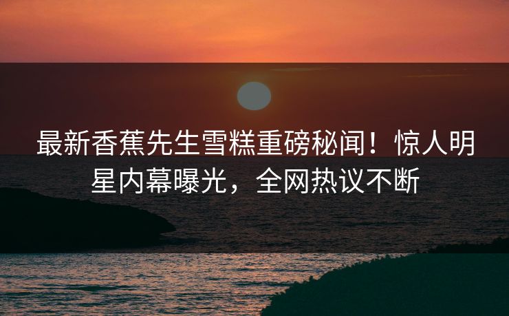 最新香蕉先生雪糕重磅秘闻！惊人明星内幕曝光，全网热议不断