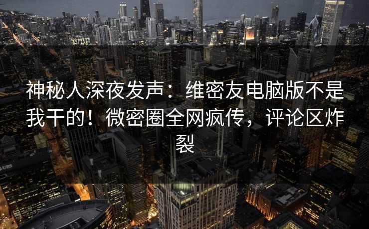 神秘人深夜发声：维密友电脑版不是我干的！微密圈全网疯传，评论区炸裂