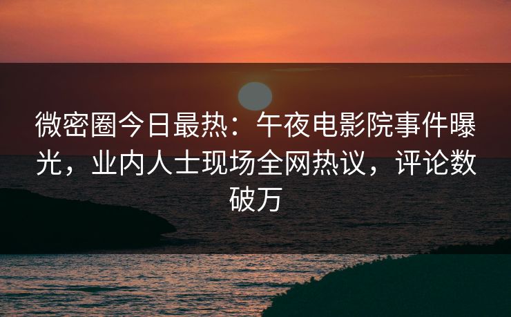 微密圈今日最热：午夜电影院事件曝光，业内人士现场全网热议，评论数破万
