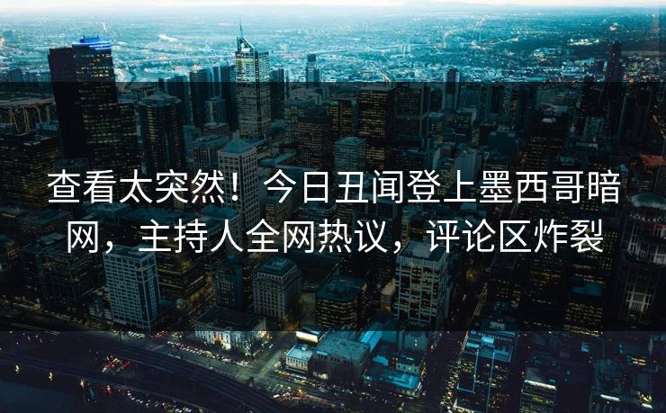 查看太突然！今日丑闻登上墨西哥暗网，主持人全网热议，评论区炸裂