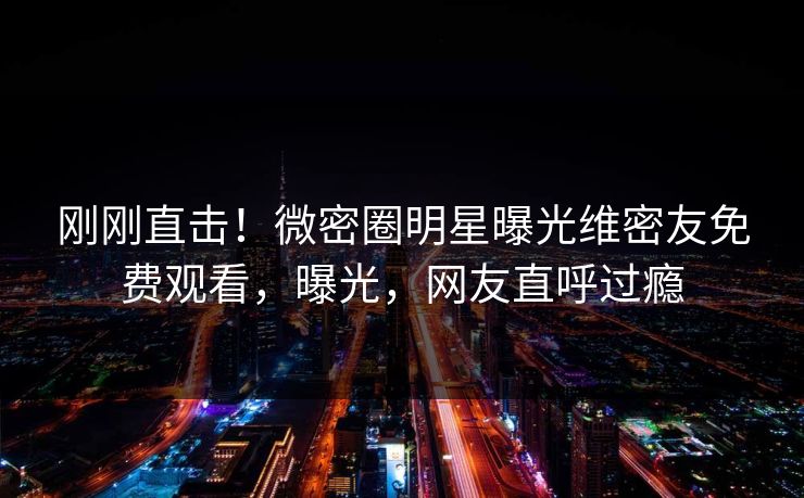 刚刚直击!微密圈明星曝光维密友免费观看,曝光,网友直呼过瘾 刚刚直击!微密圈明星曝光维密友免费观看,曝光,网友直呼过瘾