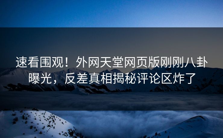 速看围观!外网天堂网页版刚刚八卦曝光,反差真相揭秘评论区炸了 速看围观!外网天堂网页版刚刚八卦曝光,反差真相揭秘评论区炸了