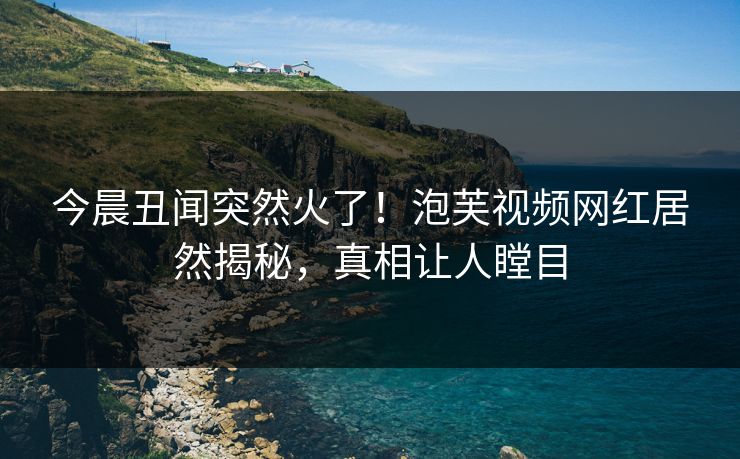 今晨丑闻突然火了!泡芙视频网红居然揭秘,真相让人瞠目 今晨丑闻突然火了!泡芙视频网红居然揭秘,真相让人瞠目