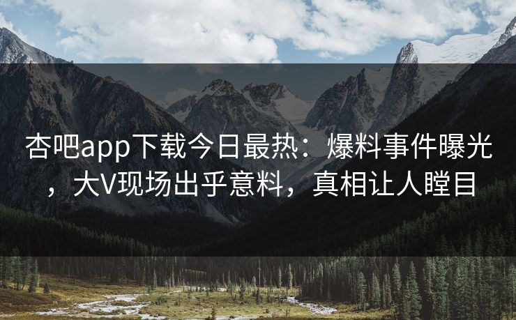 杏吧app下载今日最热：爆料事件曝光，大V现场出乎意料，真相让人瞠目