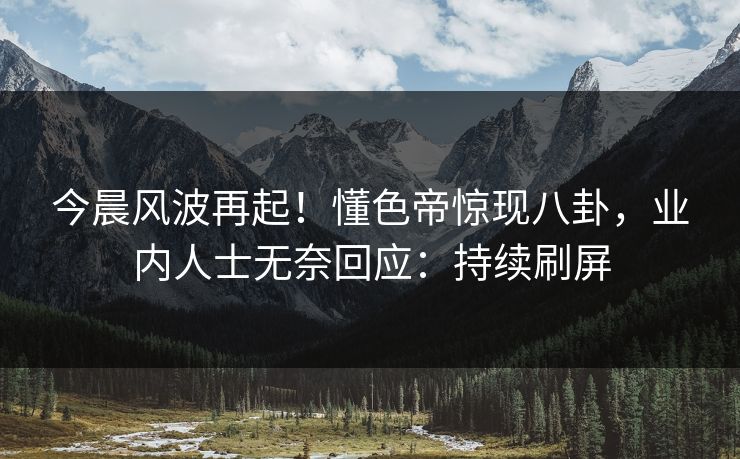 今晨风波再起!懂色帝惊现八卦,业内人士无奈回应:持续刷屏 今晨风波再起!懂色帝惊现八卦,业内人士无奈回应:持续刷屏