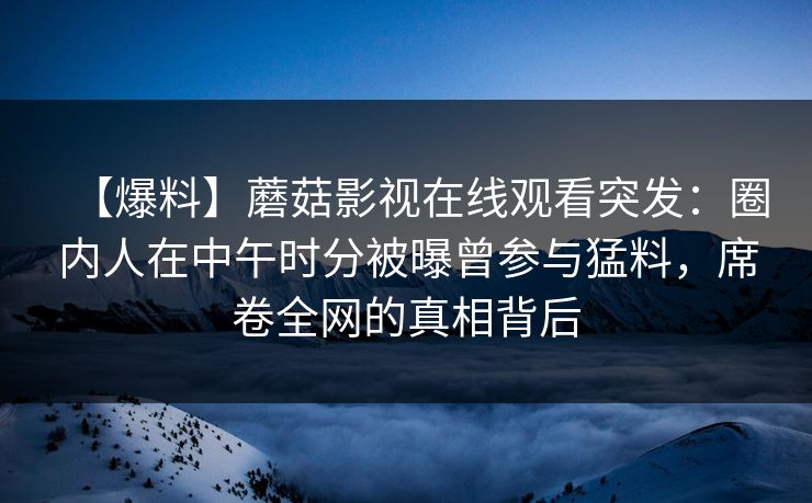 【爆料】蘑菇影视在线观看突发：圈内人在中午时分被曝曾参与猛料，席卷全网的真相背后