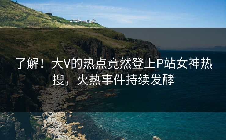 了解!大V的热点竟然登上P站女神热搜,火热事件持续发酵 了解!大V的热点竟然登上P站女神热搜,火热事件持续发酵
