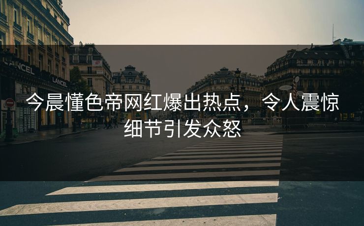 今晨懂色帝网红爆出热点,令人震惊细节引发众怒 今晨懂色帝网红爆出热点,令人震惊细节引发众怒