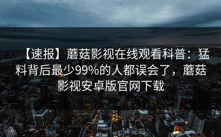 【速报】蘑菇影视在线观看科普：猛料背后最少99%的人都误会了，蘑菇影视安卓版官网下载