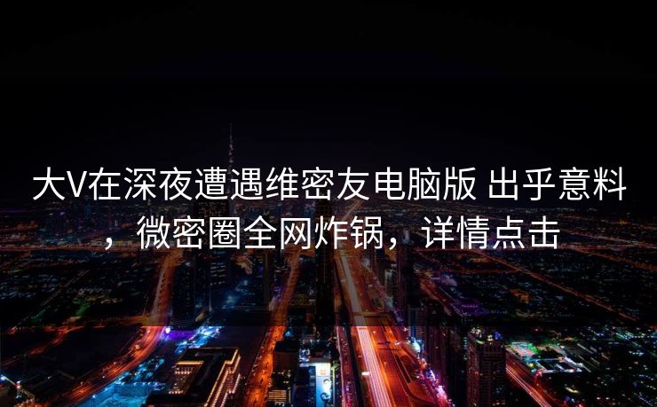 大V在深夜遭遇维密友电脑版 出乎意料，微密圈全网炸锅，详情点击