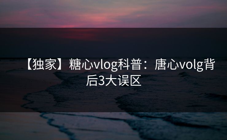【独家】糖心vlog科普:唐心volg背后3大误区 【独家】糖心vlog科普:唐心volg背后3大误区