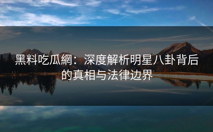 黑料吃瓜網:深度解析明星八卦背后的真相与法律边界 黑料吃瓜網:深度解析明星八卦背后的真相与法律边界