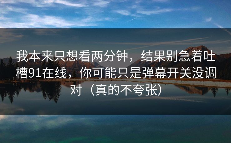 我本来只想看两分钟，结果别急着吐槽91在线，你可能只是弹幕开关没调对（真的不夸张）