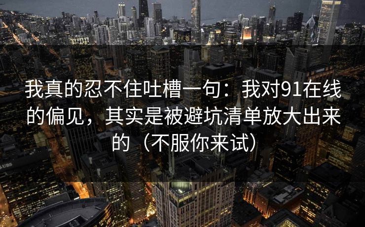 我真的忍不住吐槽一句：我对91在线的偏见，其实是被避坑清单放大出来的（不服你来试）