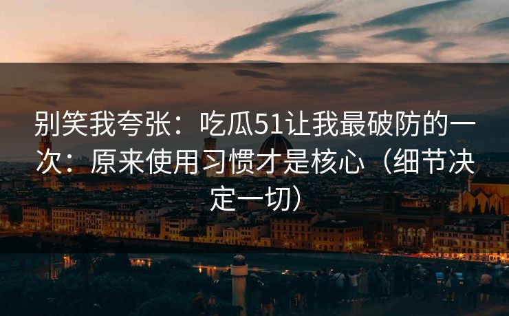 别笑我夸张：吃瓜51让我最破防的一次：原来使用习惯才是核心（细节决定一切）