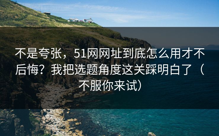 不是夸张，51网网址到底怎么用才不后悔？我把选题角度这关踩明白了（不服你来试）