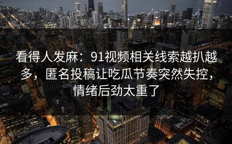 看得人发麻：91视频相关线索越扒越多，匿名投稿让吃瓜节奏突然失控，情绪后劲太重了