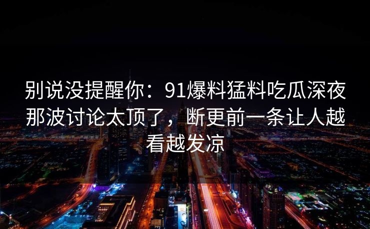 别说没提醒你:91爆料猛料吃瓜深夜那波讨论太顶了,断更前一条让人越看越发凉 别说没提醒你:91爆料猛料吃瓜深夜那波讨论太顶了,断更前一条让人越看越发凉